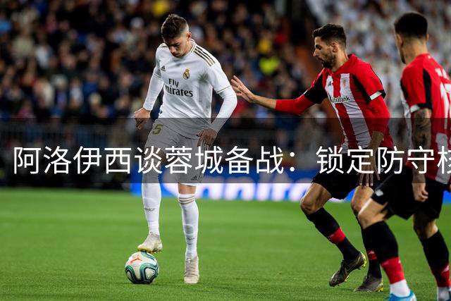 阿洛伊西谈蓉城备战：锁定防守核心，全力迎战西海岸锋线威胁